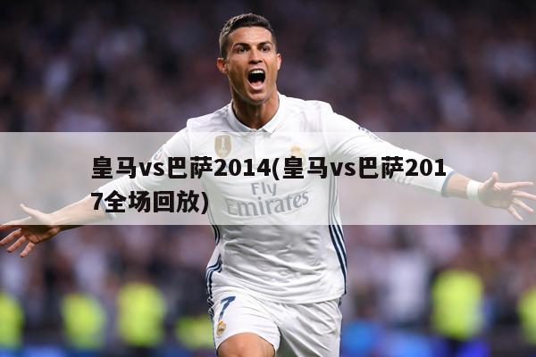 皇马vs巴萨2014(皇马vs巴萨2017全场回放)