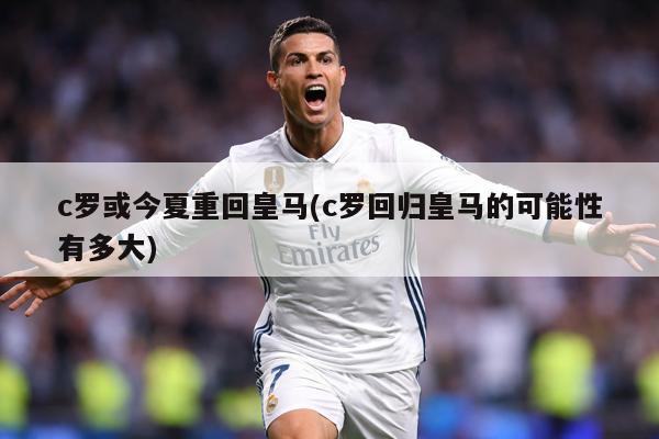 c罗或今夏重回皇马(c罗回归皇马的可能性有多大)