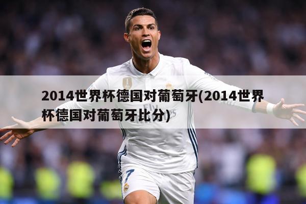 2014世界杯德国对葡萄牙(2014世界杯德国对葡萄牙比分)