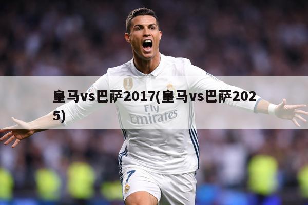 皇马vs巴萨2017(皇马vs巴萨2025)