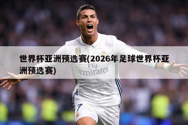 世界杯亚洲预选赛(2026年足球世界杯亚洲预选赛)